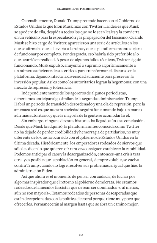 Ostensiblemente, Donald Trump pretende hacer con el Gobierno de Estados Unidos o que Elon Musk hizo con Twitter: La idea es que Musk seapodere de ella, despidaa todoslos que nole seanleales yla convierta enunvehiculo parala especulacion yla propagacion del fascismo. Cuando ‘Musk se hizo cargo de Twitter, aparecieron una erie de articulos enlos quese afirmaba que la llevarfa ala ruina y quela plataforma pronto dejaria defuncionar por completo, Por desgracia, eso habria sido preferiblealo que ocurrié en realidad. A pesar de algunos fallos técnicos, Twitter sigui6 funcionando. Musk expulsé, ahuyentd o suprimié algoritmicamentea unnimerosuficiente de sus criticos para transformar el discurso enla plataforma, dejando intacta la iversidad suficiente para preservarla wersion popular. Asf es como los autoritarios logran la hegemonia: con una mezcla de represion y tolerancia. Independientemente de los agoreros de algunos periodistas, deberiamos anticiparalgo similar de la segunda administracion Trump. Habré un periodo de transicién desordenadoy una ola de represion, perola ‘amenaza real es que nuestra sociedad seguir funcionando bajo un marco alin més autoritario, y que la mayoria de la gente se acomodard a él. Sin embargo, ninguna de estas historias ha llegado ain a su conclusion. Desde que Musklaadquiri6, la plataforma antes conocida como Twitter nohadejado de perder credibilidad y hemorragia de partidarios, no muy diferente delo que ha ocurrido con el gobierno de Estados Unidos enla iltima década. Histéricamente, los emperadores rodeados de siervos que s6loles dicenlo que quieren ofr rara vez consiguen establecer la estabilidad. Podemos anticipar el caosy la desorganizacion, entonces -una crisis tras otra-yes posible que la poblacién en general, siempre voluble, se vuelva contra Trump cuando no logre resolver sus problemas,al igual que hizola administracion Biden. Asi que ahora es el momento de pensar con audacia, de luchar por algo més inspirador que el retorno al gobierno demécrata. No estamos rodeados de lameculos fascistas que desean ser dominados -0 al menos, aiinno son mayoria-. Estamos rodeados de personas desesperadas que estan decepeionadas con la politica electoral porque tiene muy poco que ofrecerles. Permanecerin al margen hasta que se abra un camino mejor. 10